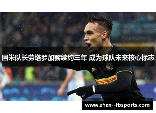 国米队长劳塔罗加薪续约三年 成为球队未来核心标志 国米队长劳塔罗加薪续约三年 成为球队未来核心标志