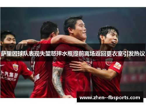 萨里因球队表现失望怒摔水瓶提前离场返回更衣室引发热议